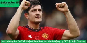 Harry Maguire Có Thể Nhận Cảnh Báo Sau Hành Động Lạ Ở Trận Gặp Chelsea