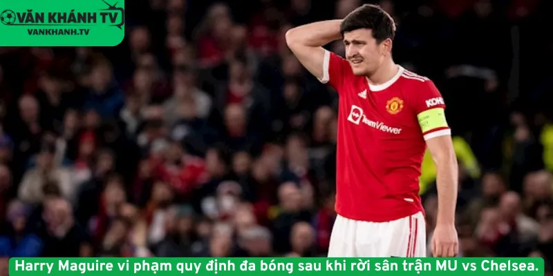 Harry Maguire vi phạm quy định đa bóng sau khi rời sân trận MU vs Chelsea.
